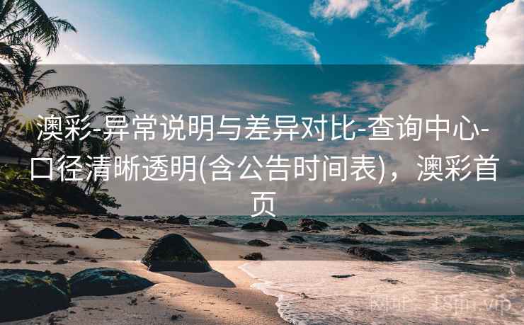 澳彩-异常说明与差异对比-查询中心-口径清晰透明(含公告时间表)，澳彩首页